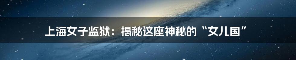 上海女子监狱:揭秘这座神秘的“女儿国”