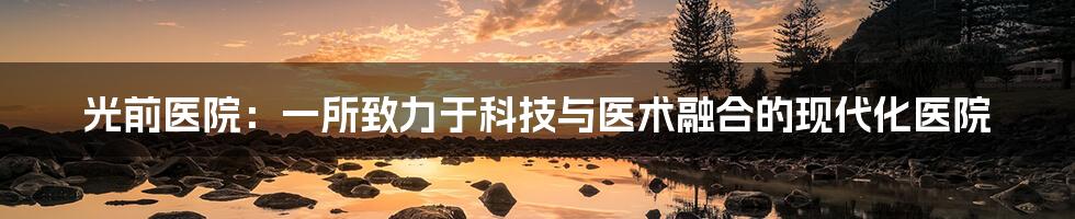 光前医院:一所致力于科技与医术融合的现代化医院