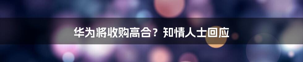 华为将收购高合?知情人士回应