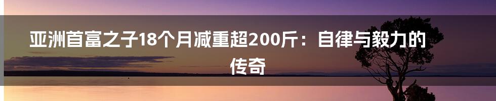 亚洲首富之子18个月减重超200斤：自律与毅力的传奇