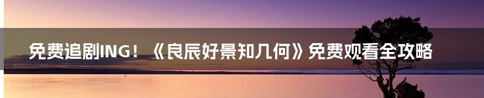免费追剧ING!《良辰好景知几何》免费观看全攻略