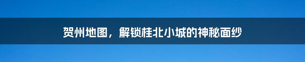 贺州地图，解锁桂北小城的神秘面纱