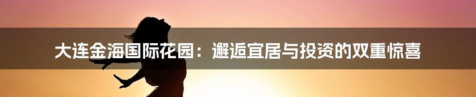 大连金海国际花园:邂逅宜居与投资的双重惊喜
