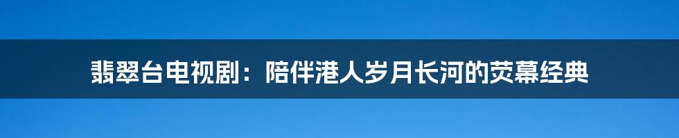 翡翠台电视剧:陪伴港人岁月长河的荧幕经典