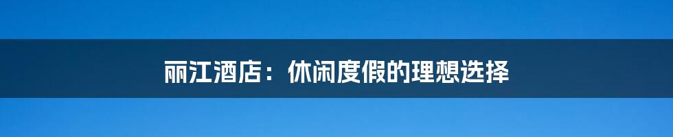丽江酒店：休闲度假的理想选择