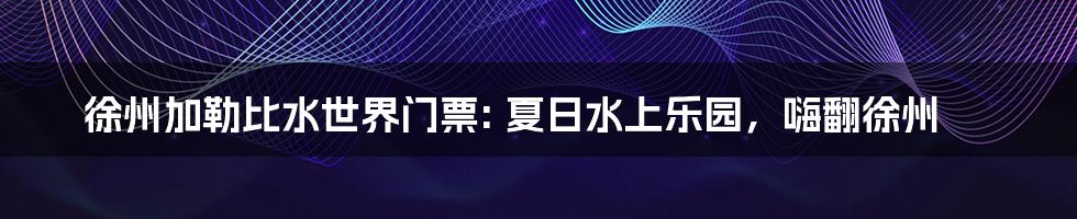 徐州加勒比水世界门票: 夏日水上乐园,嗨翻徐州