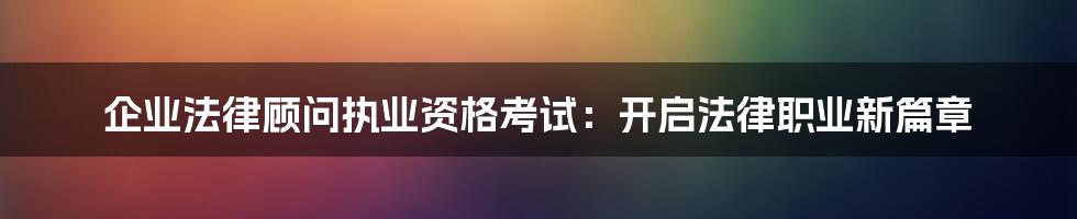 企业法律顾问执业资格考试:开启法律职业新篇章