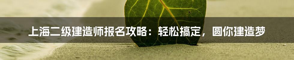 上海二级建造师报名攻略:轻松搞定,圆你建造梦