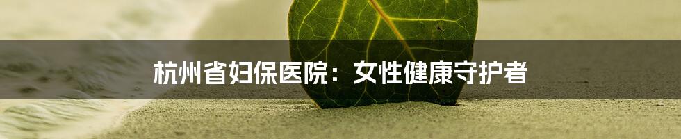 杭州省妇保医院:女性健康守护者