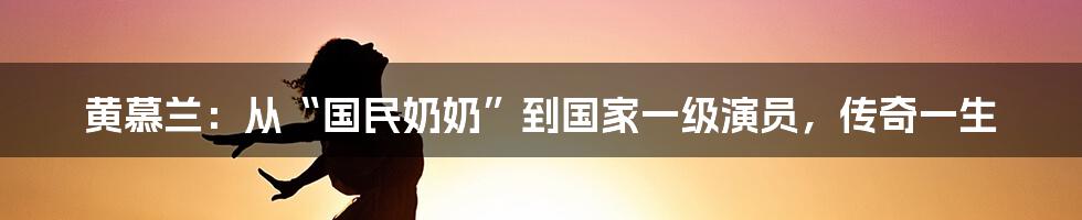 黄慕兰:从“国民奶奶”到国家一级演员,传奇一生