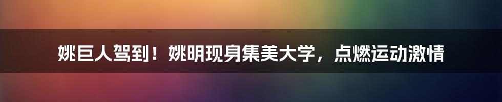 姚巨人驾到!姚明现身集美大学,点燃运动激情