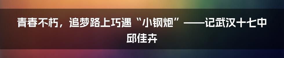 青春不朽,追梦路上巧遇“小钢炮”——记武汉十七中邱佳卉