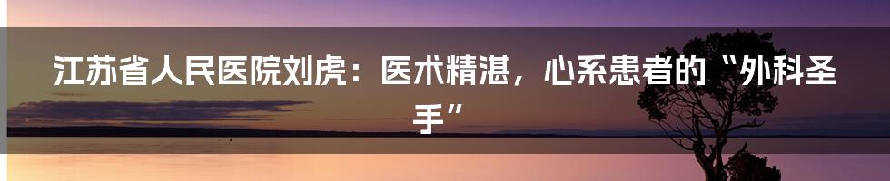 江苏省人民医院刘虎:医术精湛,心系患者的“外科圣手”