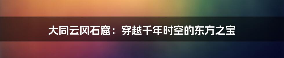 大同云冈石窟:穿越千年时空的东方之宝