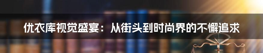 优衣库视觉盛宴：从街头到时尚界的不懈追求