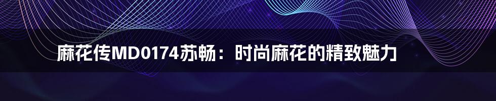 麻花传MD0174苏畅:时尚麻花的精致魅力