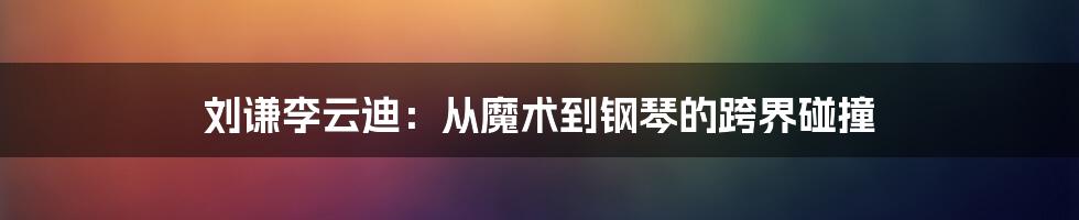 刘谦李云迪：从魔术到钢琴的跨界碰撞