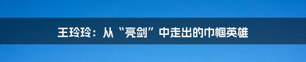 王玲玲:从“亮剑”中走出的巾帼英雄