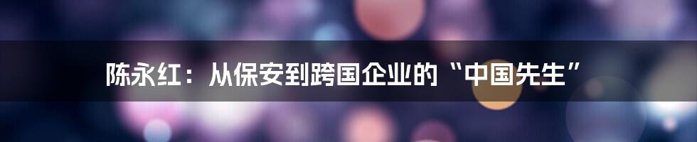 陈永红:从保安到跨国企业的“中国先生”