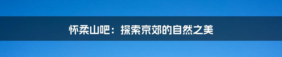 怀柔山吧:探索京郊的自然之美