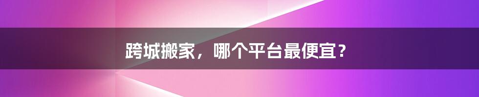 跨城搬家,哪个平台最便宜?