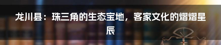 龙川县:珠三角的生态宝地,客家文化的熠熠星辰