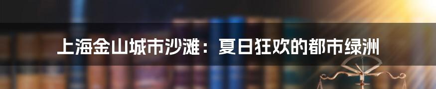 上海金山城市沙滩：夏日狂欢的都市绿洲