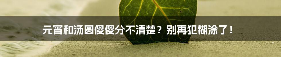 元宵和汤圆傻傻分不清楚？别再犯糊涂了！