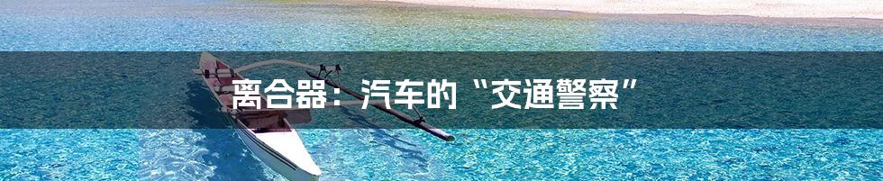 离合器:汽车的“交通警察”