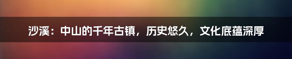 沙溪:中山的千年古镇,历史悠久,文化底蕴深厚