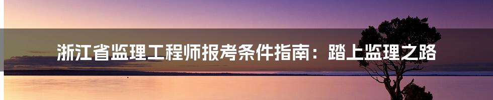 浙江省监理工程师报考条件指南:踏上监理之路