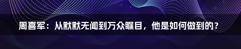 周喜军:从默默无闻到万众瞩目,他是如何做到的?