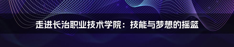 走进长治职业技术学院:技能与梦想的摇篮