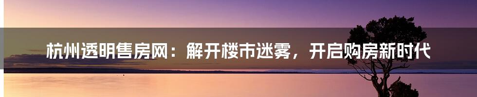 杭州透明售房网：解开楼市迷雾，开启购房新时代