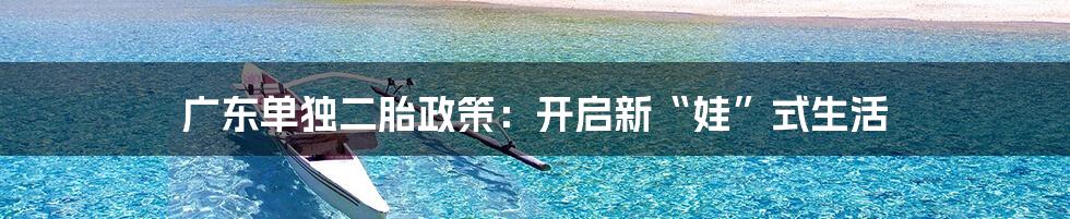 广东单独二胎政策:开启新“娃”式生活