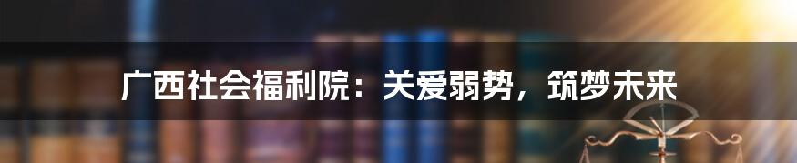 广西社会福利院：关爱弱势，筑梦未来