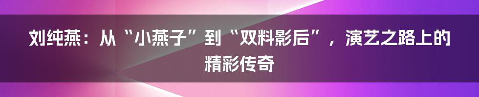 刘纯燕:从“小燕子”到“双料影后”,演艺之路上的精彩传奇