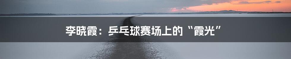 李晓霞:乒乓球赛场上的“霞光”