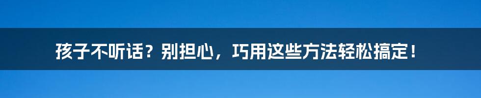 孩子不听话?别担心,巧用这些方法轻松搞定!