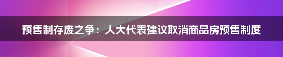 预售制存废之争：人大代表建议取消商品房预售制度