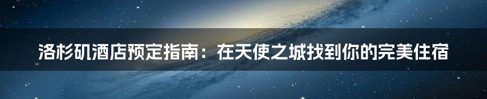 洛杉矶酒店预定指南:在天使之城找到你的完美住宿