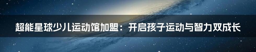 超能星球少儿运动馆加盟:开启孩子运动与智力双成长