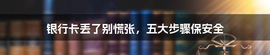 银行卡丢了别慌张,五大步骤保安全
