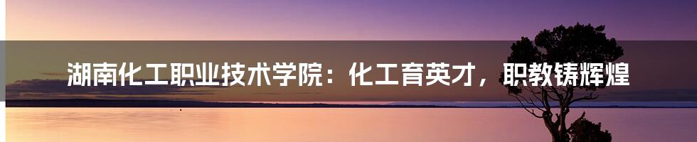 湖南化工职业技术学院:化工育英才,职教铸辉煌