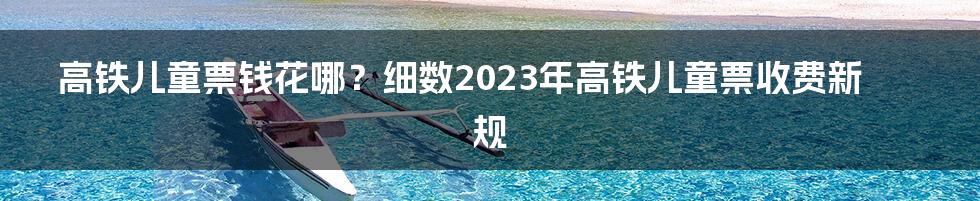 高铁儿童票钱花哪?细数2023年高铁儿童票收费新规
