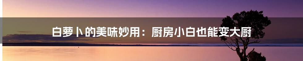 白萝卜的美味妙用:厨房小白也能变大厨