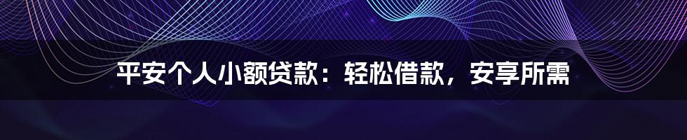 平安个人小额贷款：轻松借款，安享所需