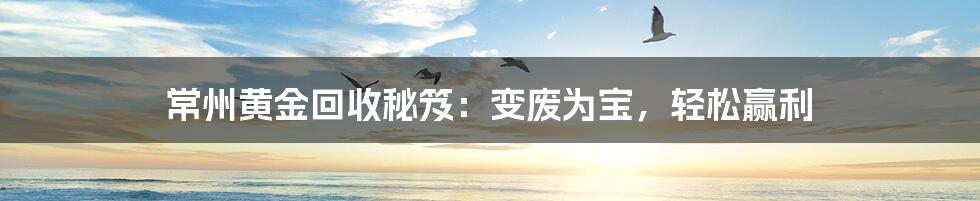 常州黄金回收秘笈：变废为宝，轻松赢利