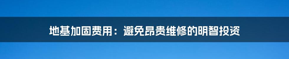 地基加固费用:避免昂贵维修的明智投资