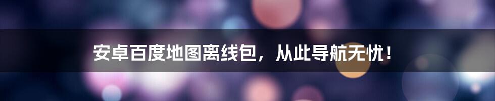 安卓百度地图离线包,从此导航无忧!